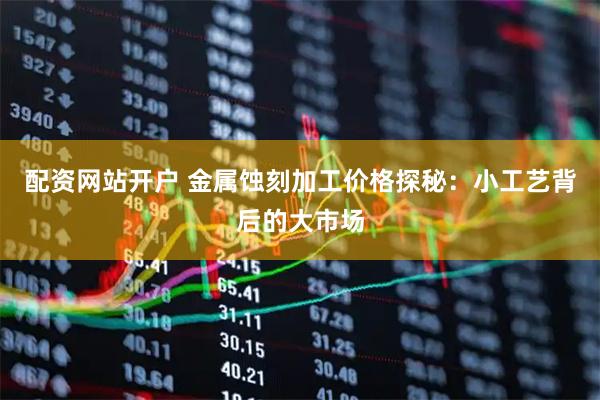 配资网站开户 金属蚀刻加工价格探秘：小工艺背后的大市场