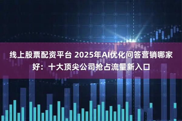 线上股票配资平台 2025年AI优化问答营销哪家好：十大顶尖公司抢占流量新入口