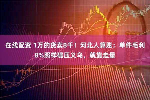 在线配资 1万的货卖8千！河北人算账：单件毛利8%照样碾压义乌，就靠走量