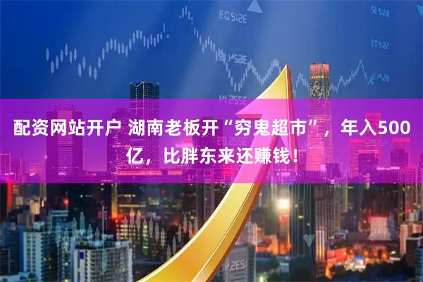 配资网站开户 湖南老板开“穷鬼超市”，年入500亿，比胖东来还赚钱！