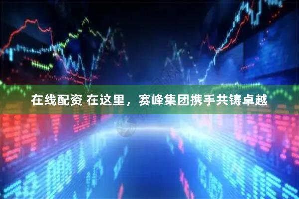 在线配资 在这里，赛峰集团携手共铸卓越
