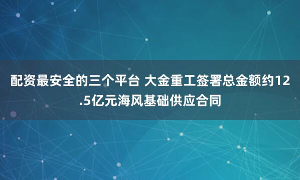 配资最安全的三个平台 大金重工签署总金额约12.5亿元海风基础供应合同