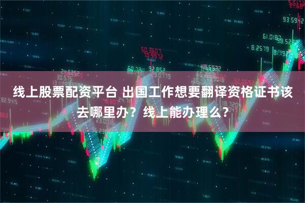 线上股票配资平台 出国工作想要翻译资格证书该去哪里办？线上能办理么？