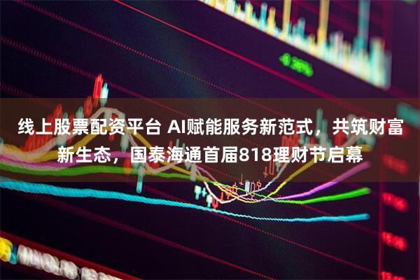 线上股票配资平台 AI赋能服务新范式，共筑财富新生态，国泰海通首届818理财节启幕