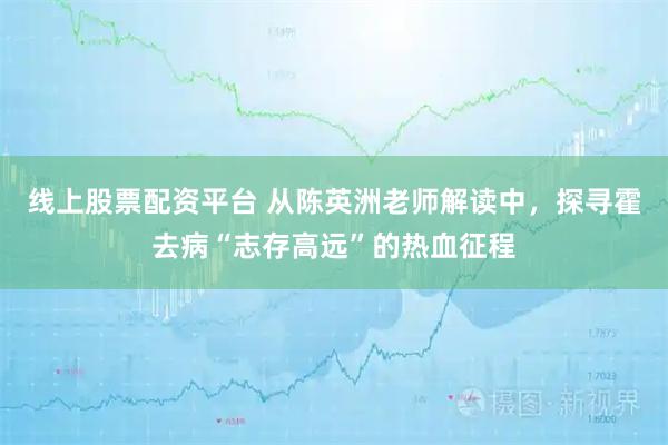线上股票配资平台 从陈英洲老师解读中，探寻霍去病“志存高远”的热血征程