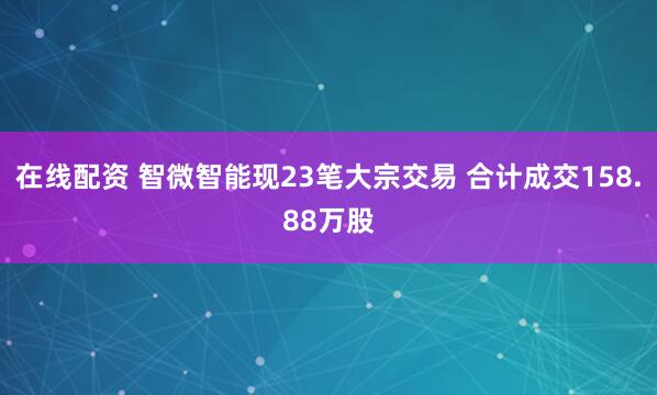 在线配资 智微智能现23笔大宗交易 合计成交158.88万股