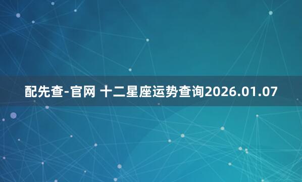 配先查-官网 十二星座运势查询2026.01.07