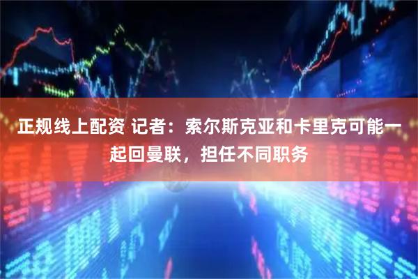 正规线上配资 记者：索尔斯克亚和卡里克可能一起回曼联，担任不同职务