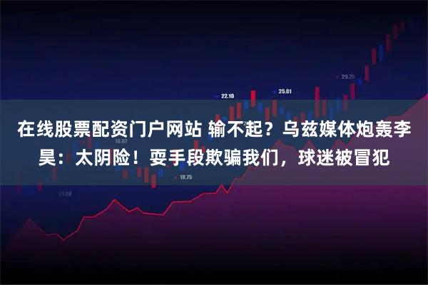 在线股票配资门户网站 输不起？乌兹媒体炮轰李昊：太阴险！耍手段欺骗我们，球迷被冒犯