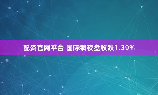 配资官网平台 国际铜夜盘收跌1.39%