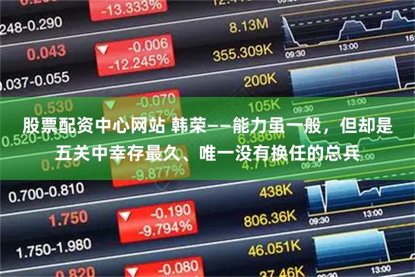 股票配资中心网站 韩荣——能力虽一般,但却是五关中幸存最久、唯一没有换任的总兵