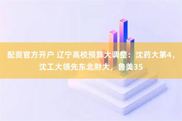 配资官方开户 辽宁高校预算大调整：沈药大第4，沈工大领先东北财大，鲁美35