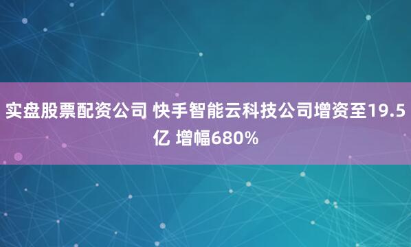实盘股票配资公司 快手智能云科技公司增资至19.5亿 增幅680%