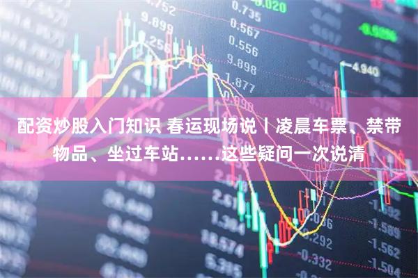 配资炒股入门知识 春运现场说丨凌晨车票、禁带物品、坐过车站……这些疑问一次说清