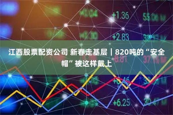 江西股票配资公司 新春走基层｜820吨的“安全帽”被这样戴上