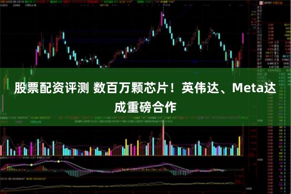 股票配资评测 数百万颗芯片！英伟达、Meta达成重磅合作