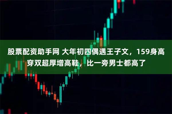 股票配资助手网 大年初四偶遇王子文，159身高穿双超厚增高鞋，比一旁男士都高了
