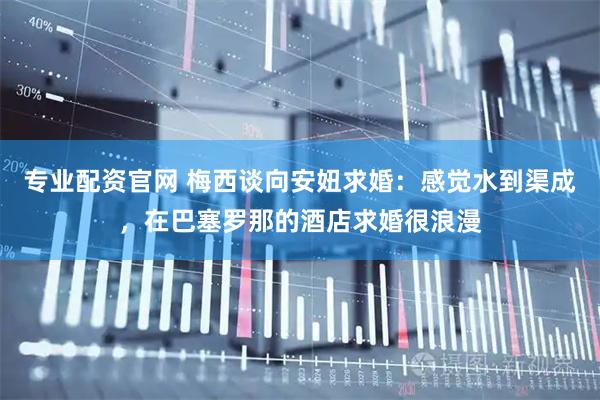 专业配资官网 梅西谈向安妞求婚：感觉水到渠成，在巴塞罗那的酒店求婚很浪漫