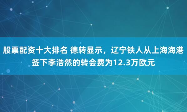 股票配资十大排名 德转显示，辽宁铁人从上海海港签下李浩然的转会费为12.3万欧元