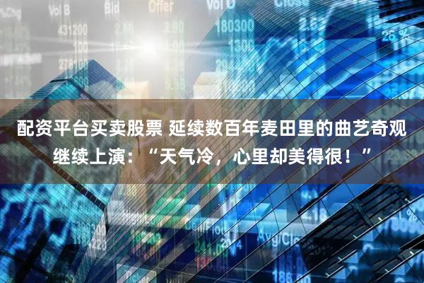 配资平台买卖股票 延续数百年麦田里的曲艺奇观继续上演：“天气冷，心里却美得很！”