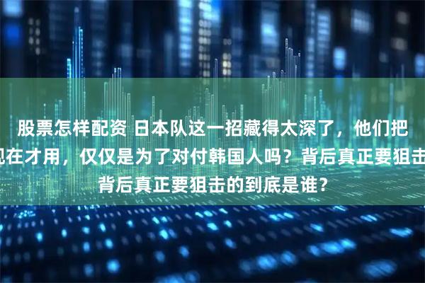股票怎样配资 日本队这一招藏得太深了,他们把核武器捂到现在才用,仅仅是为了对付韩国人吗?背后真正要狙击的到底是谁?