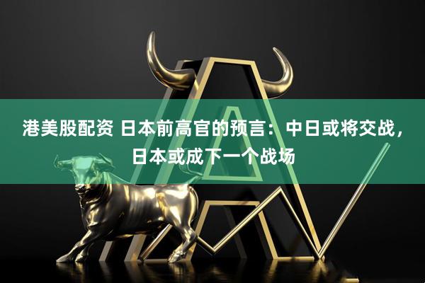 港美股配资 日本前高官的预言：中日或将交战，日本或成下一个战场