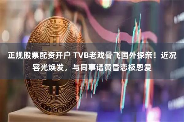 正规股票配资开户 TVB老戏骨飞国外探亲！近况容光焕发，与同事谱黄昏恋极恩爱
