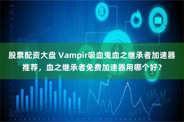 股票配资大盘 Vampir吸血鬼血之继承者加速器推荐，血之继承者免费加速器用哪个好？