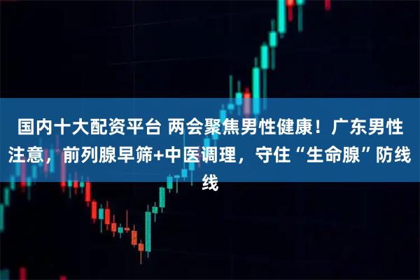 国内十大配资平台 两会聚焦男性健康！广东男性注意，前列腺早筛+中医调理，守住“生命腺”防线