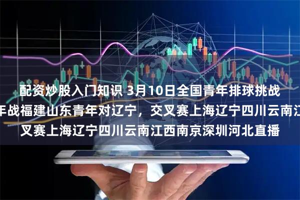 配资炒股入门知识 3月10日全国青年排球挑战赛赛程详解，江苏青年战福建山东青年对辽宁，交叉赛上海辽宁四川云南江西南京深圳河北直播