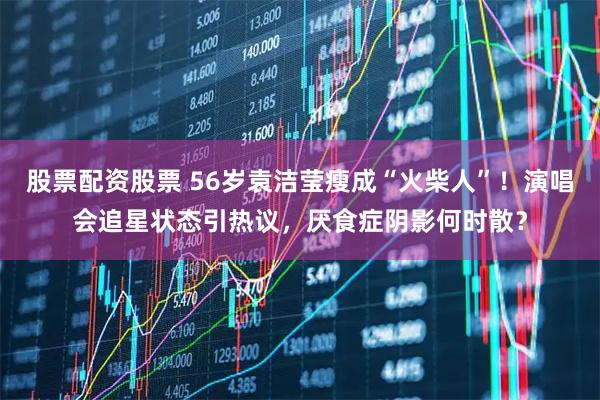 股票配资股票 56岁袁洁莹瘦成“火柴人”！演唱会追星状态引热议，厌食症阴影何时散？