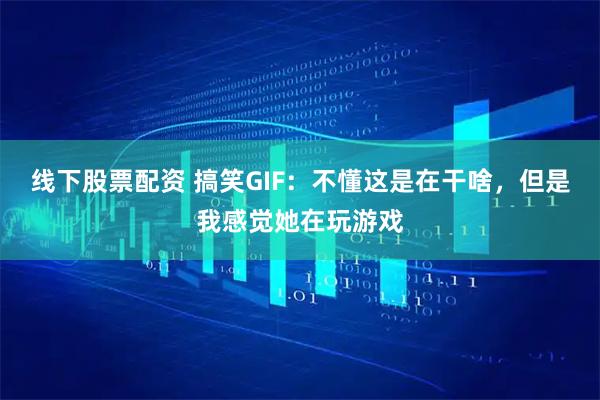 线下股票配资 搞笑GIF：不懂这是在干啥，但是我感觉她在玩游戏