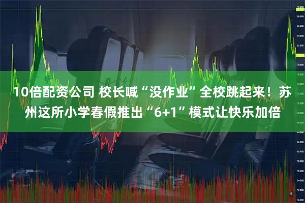 10倍配资公司 校长喊“没作业”全校跳起来!苏州这所小学春假推出“6+1”模式让快乐加倍