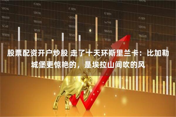 股票配资开户炒股 走了十天环斯里兰卡:比加勒城堡更惊艳的,是埃拉山间吹的风