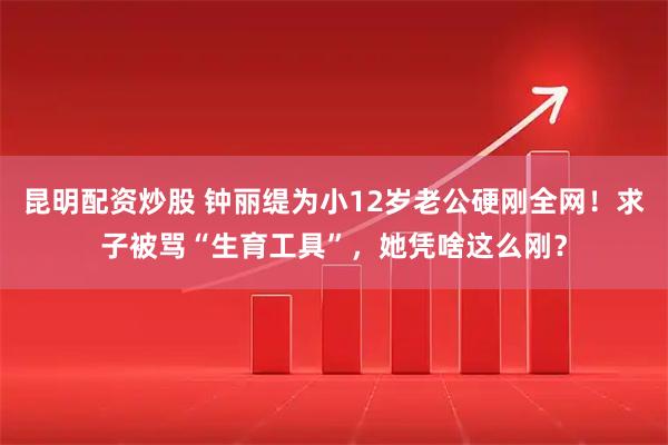 昆明配资炒股 钟丽缇为小12岁老公硬刚全网！求子被骂“生育工具”，她凭啥这么刚？
