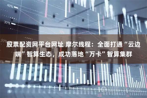 股票配资网平台网址 摩尔线程：全面打通“云边端”智算生态，成功落地“万卡”智算集群