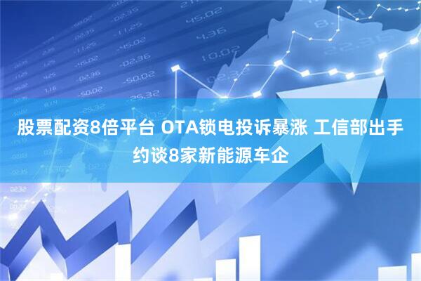 股票配资8倍平台 OTA锁电投诉暴涨 工信部出手约谈8家新能源车企