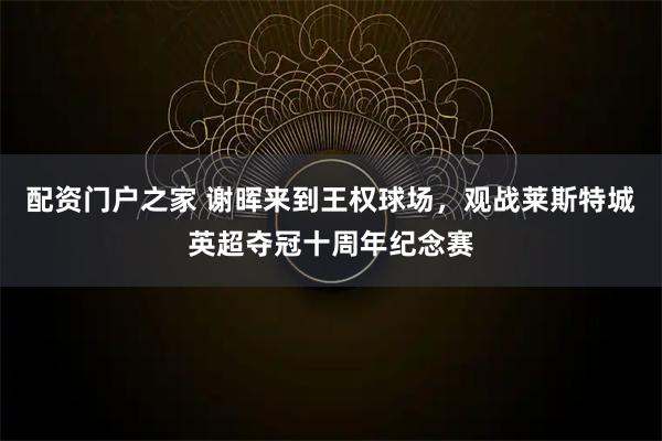 配资门户之家 谢晖来到王权球场，观战莱斯特城英超夺冠十周年纪念赛
