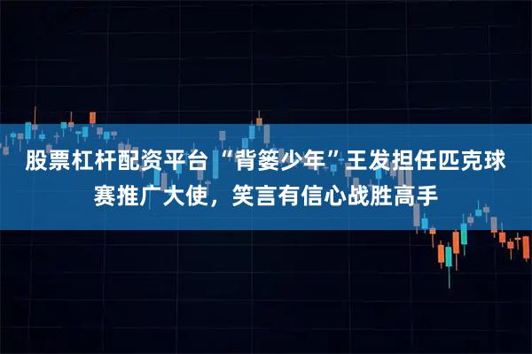 股票杠杆配资平台 “背篓少年”王发担任匹克球赛推广大使，笑言有信心战胜高手