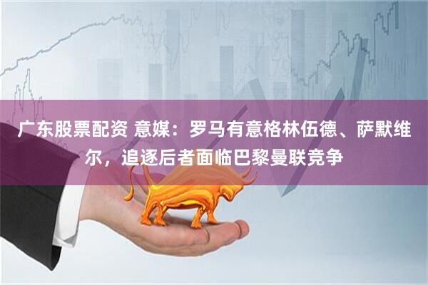 广东股票配资 意媒：罗马有意格林伍德、萨默维尔，追逐后者面临巴黎曼联竞争
