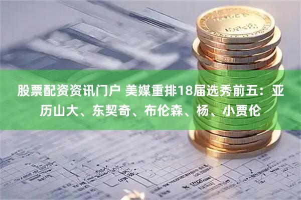 股票配资资讯门户 美媒重排18届选秀前五：亚历山大、东契奇、布伦森、杨、小贾伦