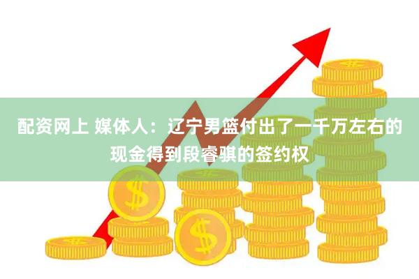 配资网上 媒体人：辽宁男篮付出了一千万左右的现金得到段睿骐的签约权