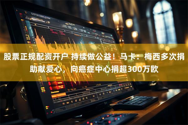 股票正规配资开户 持续做公益！马卡：梅西多次捐助献爱心，向癌症中心捐超300万欧