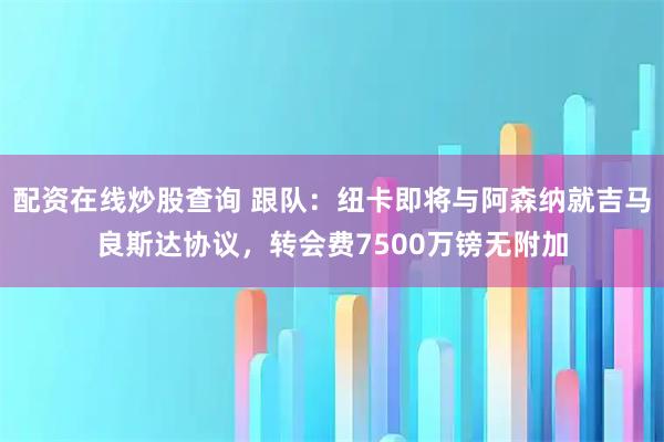 配资在线炒股查询 跟队：纽卡即将与阿森纳就吉马良斯达协议，转会费7500万镑无附加