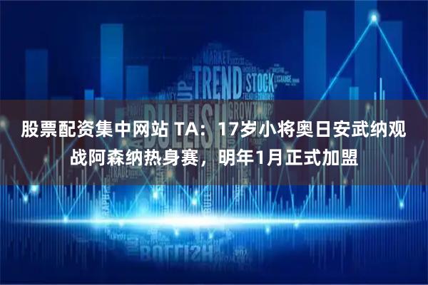 股票配资集中网站 TA：17岁小将奥日安武纳观战阿森纳热身赛，明年1月正式加盟