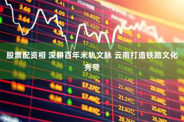 股票配资相 深耕百年米轨文脉 云南打造铁路文化秀带