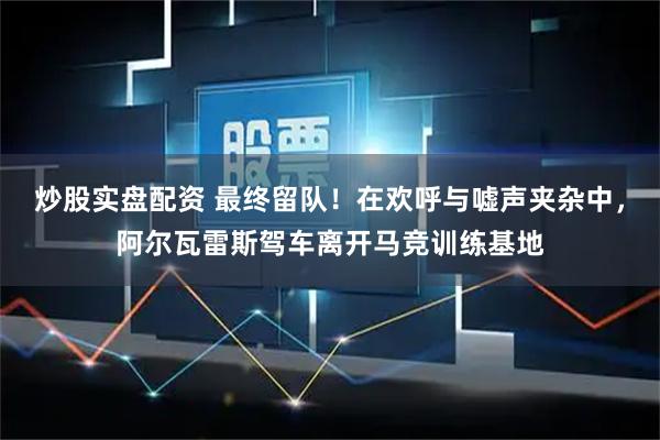 炒股实盘配资 最终留队！在欢呼与嘘声夹杂中，阿尔瓦雷斯驾车离开马竞训练基地