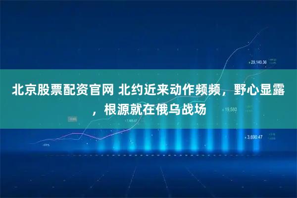 北京股票配资官网 北约近来动作频频，野心显露，根源就在俄乌战场