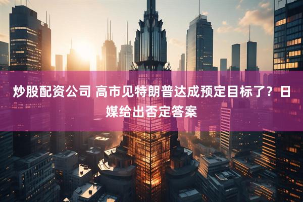 炒股配资公司 高市见特朗普达成预定目标了？日媒给出否定答案